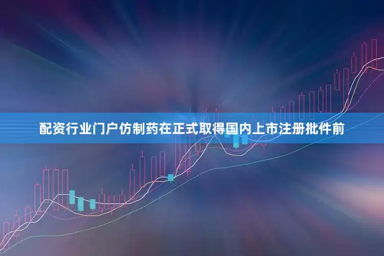 配资行业门户仿制药在正式取得国内上市注册批件前