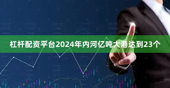 杠杆配资平台2024年内河亿吨大港达到23个