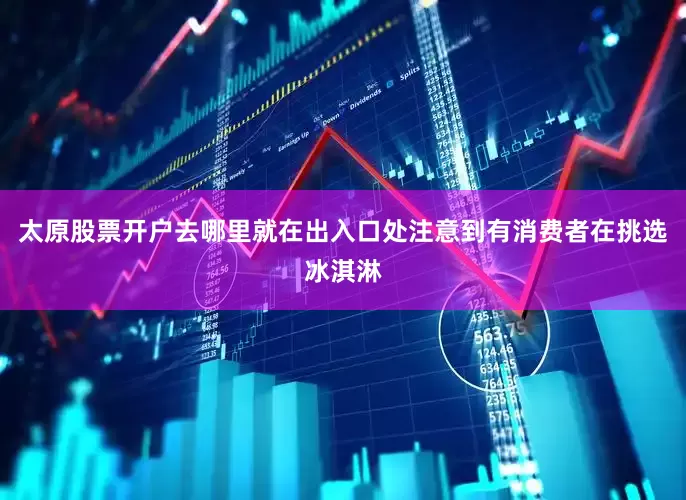 太原股票开户去哪里就在出入口处注意到有消费者在挑选冰淇淋