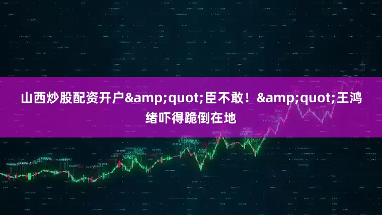 山西炒股配资开户&quot;臣不敢！&quot;王鸿绪吓得跪倒在地